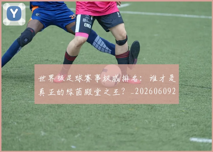 世界级足球赛事权威排名:谁才是真正的绿茵殿堂之王?_20260609201354