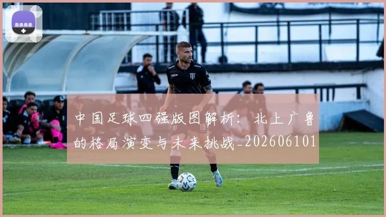 中国足球四强版图解析：北上广鲁的格局演变与未来挑战_20260610190310