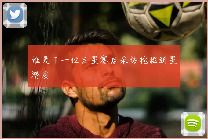 谁是下一位巨星赛后采访挖掘新星潜质