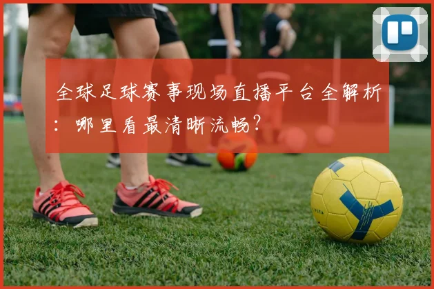 全球足球赛事现场直播平台全解析:哪里看最清晰流畅?
