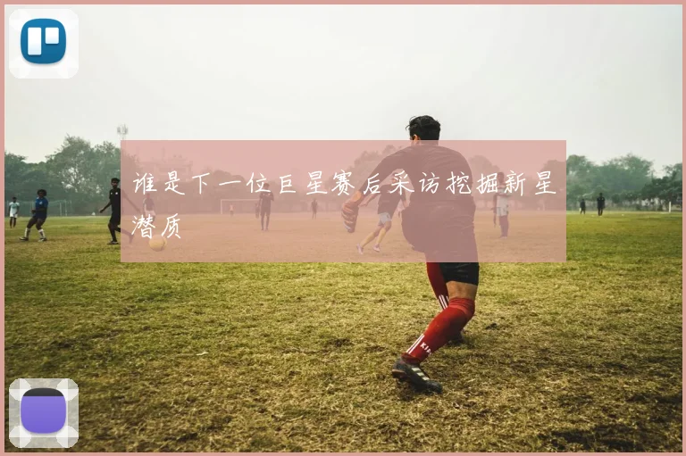 谁是下一位巨星赛后采访挖掘新星潜质
