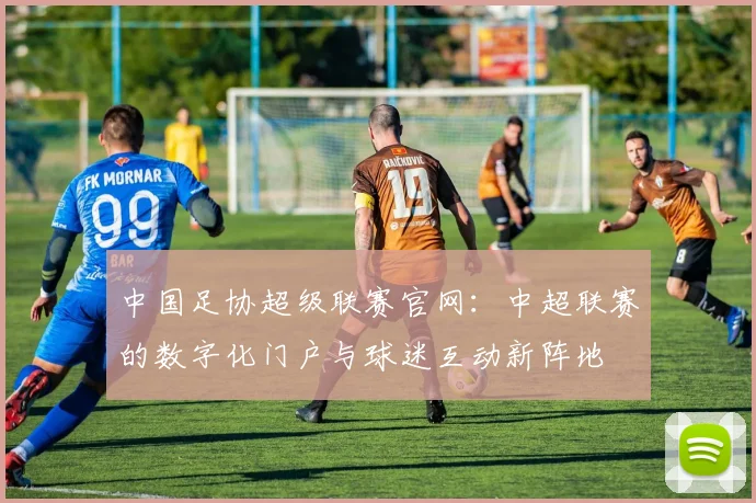 中国足协超级联赛官网：中超联赛的数字化门户与球迷互动新阵地